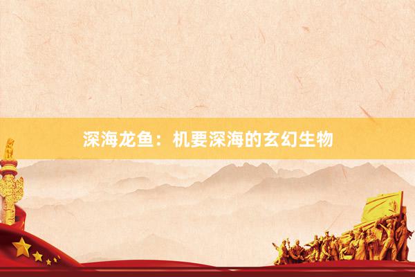深海龙鱼：机要深海的玄幻生物